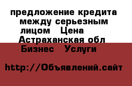 предложение кредита между серьезным лицом › Цена ­ 10 - Астраханская обл. Бизнес » Услуги   